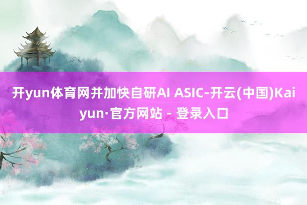 开yun体育网并加快自研AI ASIC-开云(中国)Kaiyun·官方网站 - 登录入口