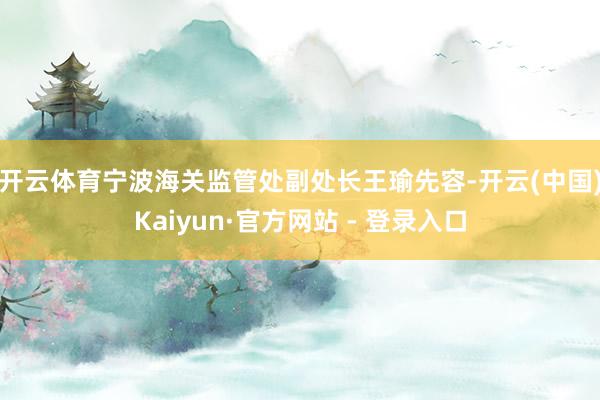 开云体育　　宁波海关监管处副处长王瑜先容-开云(中国)Kaiyun·官方网站 - 登录入口