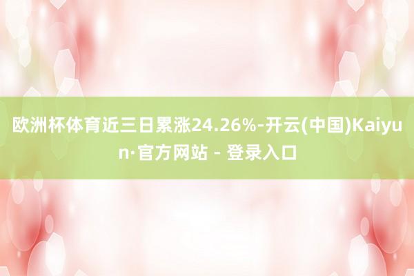 欧洲杯体育近三日累涨24.26%-开云(中国)Kaiyun·官方网站 - 登录入口