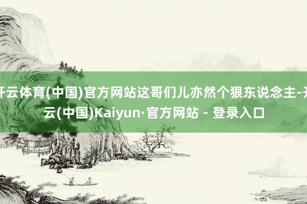 开云体育(中国)官方网站这哥们儿亦然个狠东说念主-开云(中国)Kaiyun·官方网站 - 登录入口