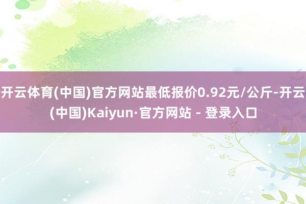 开云体育(中国)官方网站最低报价0.92元/公斤-开云(中国)Kaiyun·官方网站 - 登录入口