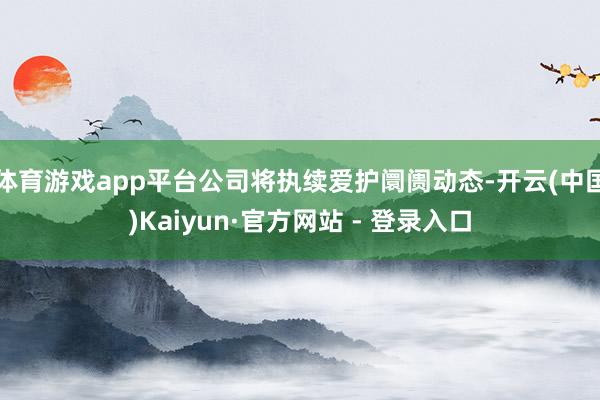 体育游戏app平台公司将执续爱护阛阓动态-开云(中国)Kaiyun·官方网站 - 登录入口
